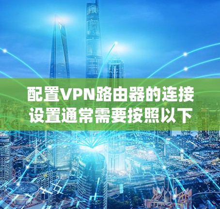 配置VPN路由器的连接设置通常需要按照以下步骤进行，具体步骤可能因路由器品牌和VPN协议的不同而有所变化。以下是一个通用的指南，假设你使用的是支持OpenVPN协议的路由器